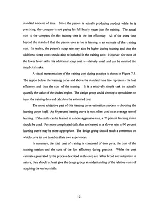 standard amount of time. Since the person is actually producing product while he is
practicing, the company is not paying his full hourly wages just for training. The actual
cost to the company for this training time is the lost efficiency. All of the extra time
beyond the standard that the person uses as he is learning is an estimate of the training
cost. In reality, the person's scrap rate may also be higher during training and thus the
additional scrap costs should also be included in the training cost. However, for most of
the lower level skills this additional scrap cost is relatively small and can be omitted for
simplicity's sake.
A visual representation of the training cost during practice is shown in Figure 7.5.
The region below the learning curve and above the standard time line represents the lost
efficiency and thus the cost of the training. It is a relatively simple task to actually
quantify the value of the shaded region. The design group could develop a spreadsheet to
input the training data and calculate the estimated cost.
The most subjective part of this learning curve estimation process is choosing the
learning curve itself. An 80 percent learning curve is most often used as an average rate of
learning. If the skills can be learned at a more aggressive rate, a 70 percent learning curve
should be used. For more complicated skills that are learned at a slower rate, a 90 percent
learning curve may be more appropriate. The design group should reach a consensus on
which curve to use based on their own experiences.
In summary, the total cost of training is composed of two parts, the cost of the
training session and the cost of the lost efficiency during practice. While the cost
estimates generated by the process described in this step are rather broad and subjective in
nature, they should at least give the design group an understanding of the relative costs of
acquiringthe various skills.
101
 