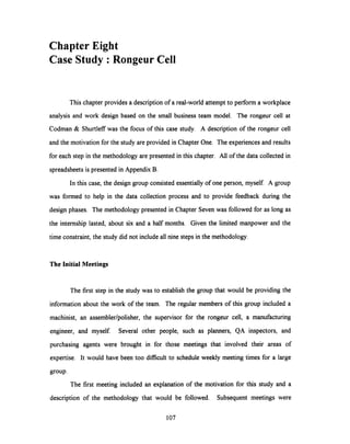 ChapterEight
Case Study: Rongeur Cell
This chapter provides a descriptionof a real-world attempt to perform a workplace
analysis and work design based on the small business team model. The rongeur cell at
Codman & Shurtleff was the focus of this case study. A description of the rongeur cell
and the motivation for the study are provided in Chapter One. The experiences and results
for each step in the methodology are presented in this chapter. All of the data collected in
spreadsheets is presented in Appendix B.
In this case, the design group consisted essentially of one person, myself. A group
was formed to help in the data collection process and to provide feedback during the
design phases. The methodology presented in Chapter Seven was followed for as long as
the internship lasted, about six and a half months. Given the limited manpower and the
time constraint, the study did not include all nine steps in the methodology.
The Initial Meetings
The first step in the study was to establish the group that would be providing the
information about the work of the team. The regular members of this group included a
machinist, an assembler/polisher, the supervisor for the rongeur cell, a manufacturing
engineer, and myself. Several other people, such as planners, QA inspectors, and
purchasing agents were brought in for those meetings that involved their areas of
expertise. It would have been too difficult to schedule weekly meeting times for a large
group.
The first meeting included an explanation of the motivation for this study and a
description of the methodology that would be followed. Subsequent meetings were
107
 