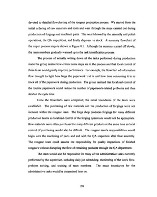 devoted to detailed flowchartingof the rongeur production process. We started from the
initial ordering of raw materials and tools and went through the steps carried out during
production of forgings and machined parts. This was followed by the assembly and polish
operations, the QA inspections, and finally shipment to stock. A summary flowchart of
the major process steps is shown in Figure 8.1. Although the sessions started off slowly,
the team members graduallywarmed up to the task identificationprocess.
The process of actually writing down all the tasks performed during production
made the group realize how critical some steps are in the process and that local control of
these tasks could greatly improve performance. For example,the flowchart of information
flow brought to light how large the paperwork trail is and how time consuming it is to
track all of the paperwork during production. The group realizedthat localized control of
the routine paperwork could reduce the number of paperwork-related problems and thus
shorten the cycle time.
Once the flowcharts were completed, the initial boundaries of the team were
established. The purchasing of raw materials and the production of forgings were not
included within the rongeur team. The forge shop produces forgings for many different
production teams so localized control of the forging operations would not be appropriate.
Raw materials were often purchased for many different products at the same time so local
control of purchasing would also be difficult. The rongeur team's responsibilities would
begin with the machining of parts and end with the QA inspection after final assembly.
The rongeur team could assume the responsibility for quality inspections of finished
rongeurs without disruptingthe flow of remainingproducts through the QA department.
The team would also be responsible for many of the administrative tasks currently
performed by the supervisor, includingdailyjob scheduling, monitoringof the work flow,
problem solving, and training of team members. The exact boundaries for the
administrative tasks would be determined later on.
108
 