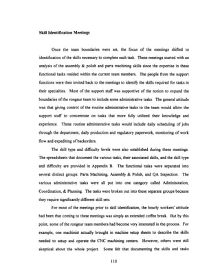 Skill Identification Meetings
Once the team boundaries were set, the focus of the meetings shifted to
identification of the skills necessary to complete each task. These meetings started with an
analysis of the assembly & polish and parts machining skills since the expertise in these
functional tasks resided within the current team members. The people from the support
functions were then invited back to the meetings to identify the skills required for tasks in
their specialties. Most of the support staff was supportive of the notion to expand the
boundaries of the rongeur team to include some administrative tasks. The general attitude
was that giving control of the routine administrativetasks to the team would allow the
support staff to concentrate on tasks that more fully utilized their knowledge and
experience. These routine administrative tasks would include daily scheduling of jobs
through the department, daily production and regulatory paperwork, monitoring of work
flow and expediting of backorders.
The skill type and difficulty levels were also established during these meetings.
The spreadsheets that document the various tasks, their associated skills, and the skill type
and difficulty are provided in Appendix B. The functional tasks were separated into
several distinct groups: Parts Machining, Assembly & Polish, and QA Inspection. The
various administrative tasks were all put into one category called Administration,
Coordination, & Planning. The tasks were broken out into these separate groups because
they require significantly different skill sets.
For most of the meetings prior to skill identification,the hourly workers' attitude
had been that coming to these meetings was simply an extended coffee break. But by this
point, some of the rongeur team membershad become very interested in the process. For
example, one machinist actually brought in machine setup sheets to describe the skills
needed to setup and operate the CNC machining centers. However, others were still
skeptical about the whole project. Some felt that documenting the skills and tasks
110
 