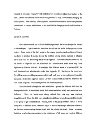 required to produce a rongeur would erode their job security or reduce their stature in the
team. Others did not believe that senior management was truly committed to changing the
work systems. The meetings often digressed into emotional debates about management's
commitment to change and whether or not this kind of change project is truly feasible at
Codman.
Levels of Expertise
Once all of the task and skill data had been gathered, the levels of expertise needed
to be developed. I performed this step alone since I was the entire design group for this
project. Since much of the daily work in the rongeur team involved problem solving of
one form or another, I decided to use the problem solving criteria outlined in Chapter
Seven as a basis for developing the levels of expertise. I created different definitions for
the levels of expertise for the functional and administrative tasks since they have
significantly different skill sets. I developed four different levels of expertise (I-IV) for
both functional and administrative tasks. (see Appendix B) Starting at the entry level
(Level I) a person would progress upward through each level as his problem solving skills
expanded. By the time a person reaches Level IV he can identify a problem, determine the
root cause, propose a solution and perform the necessary rework.
Once the levels of expertise were established I placed the different skills into the
appropriate levels. I determined which skills were needed to satisfy each expertise level
definition. Since the levels were clearly defined first, this step was relatively
straightforward. Once the skills were placed in the different levels, I presented the results
to the group to get some feedback. Initially,some of the group members wanted to move
many skills to different levels. When we began to discuss the changes it became evident to
me that they were equating the new levels with the existing job levels. Once I explained
that these new levels were unrelated to the existing set of job levels and required different
111
 