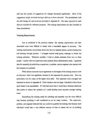 skill sets the number of suggestions for changes decreased significantly. Most of the
suggestions simply involved moving a skill up or down one level. The spreadsheets with
the skill listings for each level are provided in Appendix B. The tasks required for each
skill are included for reference purposes. The training requirements are also included on
these spreadsheets.
Training Requirements
Just as predicted in the previous chapter, the training requirements and their
associated costs were difficult to obtain with a reasonable degree of accuracy. The
training requirements were broken down into the two separate pieces, actual training time
and learning through practice. I arranged several small group meetings to obtain the
training estimates. Whenever possible, I tried to obtain estimates from two or three
people. I spoke with two supervisors and a planner about administrative tasks. I gathered
data for assembly & polish from a supervisor, a polisher, and an engineer who started with
the company as a polisher.
While almost everyone was in agreement on the length of the training sessions with
an instructor, there was significantvariation in the responses for practice time. This was
particularly true for many of the higher level skills. The responses were averaged and
tabulated as shown in Appendix B. If the variation was too large, I decided to leave those
spots blank in the spreadsheet. If I had had more time I would have obtained additional
data points to reduce the variation so I could develop more accurate average training
times.
Quantifying the training needs for polishing and assembly was the most difficult
step because polishing is still considered an art by many workers. The supervisor,
polisher, and engineer believed that you could not quantify the training time because each
individual would take a very different amount of time to master the art of polishing
112
 