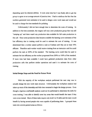 depending upon his inherent abilities. It took some time but I was finally able to get the
group to agree on an average amount of practice time. I had to reinforce the fact that the
numbers generated were estimates to be used to design a new work team and would not
be used to change the time standards for polishing.
Unfortunately I did not have enough time to determine the costs of training. In
addition to the time constraint, the rongeur cell was a new production group that was still
"ramping up" and there wasn't any production data available for full scale production in
this cell. Once some production data became available the learning curve estimates of the
lost efficiency due to training could be used to estimate the cost of training. It was
determined that a worker cannot perform a task at Codman until they are at least 50%
efficient. Therefore each worker would receive training from an instructor until he could
perform the task at 200% of the standard. The learning curve could then be used to
estimate the lost efficiency as the worker progressed from 200% to 100% of the standard.
If more time had been available I could have gathered production data from other
production cells that perform similar operations and used it to estimate the costs of
training.
Initial Design Steps and the Need for FutureWork
With the majority of the workplace analysis performed the next step was to
actually design the new work team structure. Unfortunately the workplace analysis had
taken up most of the internship and little time remained to begin the design process. Even
though a rigorous cost/benefit analysis could not be performed to determine the skills for
cross training, I was able to identify some key areas that would benefit the team if they
were cross trained. Most of these tasks require only level I or II skills and the team would
benefit by having several people who were capable of performing them. I grouped these
tasks into several general areas as follows:
113
 