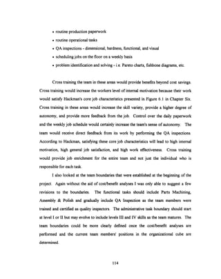 · routine production paperwork
· routine operational tasks
· QA inspections - dimensional, hardness, functional, and visual
· scheduling jobs on the floor on a weekly basis
· problem identification and solving - i.e. Pareto charts, fishbone diagrams, etc.
Cross training the team in these areas would provide benefits beyond cost savings.
Cross training would increase the workers levelof internal motivation because their work
would satisfy Hackman's core job characteristics presented in Figure 6.1 in Chapter Six.
Cross training in these areas would increase the skill variety, provide a higher degree of
autonomy, and provide more feedback from the job. Control over the daily paperwork
and the weekly job schedule would certainly increasethe team's sense of autonomy. The
team would receive direct feedback from its work by performing the QA inspections.
According to Hackman, satisfying these core job characteristics will lead to high internal
motivation, high general job satisfaction, and high work effectiveness. Cross training
would provide job enrichment for the entire team and not just the individual who is
responsible for each task.
I also looked at the team boundaries that were established at the beginning of the
project. Again without the aid of cost/benefit analyses I was only able to suggest a few
revisions to the boundaries. The functional tasks should include Parts Machining,
Assembly & Polish and gradually include QA Inspection as the team members were
trained and certified as quality inspectors. The administrative task boundary should start
at level I or II but may evolve to include levels III and IV skills as the team matures. The
team boundaries could be more clearly defined once the cost/benefit analyses are
performed and the current team members' positions in the organizational cube are
determined.
114
 