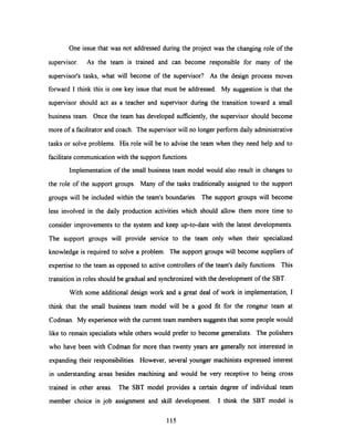 One issue that was not addressed during the project was the changing role of the
supervisor. As the team is trained and can become responsible for many of the
supervisor's tasks, what will become of the supervisor? As the design process moves
forward I think this is one key issue that must be addressed. My suggestion is that the
supervisor should act as a teacher and supervisor during the transition toward a small
business team. Once the team has developed sufficiently, the supervisor should become
more of a facilitator and coach. The supervisor will no longer perform daily administrative
tasks or solve problems. His role will be to advise the team when they need help and to
facilitate communication with the support functions.
Implementation of the small business team model would also result in changes to
the role of the support groups. Many of the tasks traditionally assigned to the support
groups will be included within the team's boundaries. The support groups will become
less involved in the daily production activities which should allow them more time to
consider improvements to the system and keep up-to-date with the latest developments.
The support groups will provide service to the team only when their specialized
knowledge is required to solve a problem. The support groups will become suppliers of
expertise to the team as opposed to active controllers of the team's daily functions. This
transition in roles should be gradual and synchronized with the development of the SBT.
With some additional design work and a great deal of work in implementation, I
think that the small business team model will be a good fit for the rongeur team at
Codman. My experience with the current team members suggests that some people would
like to remain specialists while others would prefer to become generalists. The polishers
who have been with Codman for more than twenty years are generally not interested in
expanding their responsibilities. However, several younger machinists expressed interest
in understanding areas besides machining and would be very receptive to being cross
trained in other areas. The SBT model provides a certain degree of individual team
member choice in job assignment and skill development. I think the SBT model is
115
 