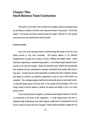 Chapter Nine
Small Business Team Conclusions
Although I was not able to fully complete the workplace analysis and design during
my internship at Codman, I did learn some important lessons in the process. In this final
chapter I will present the lessons learned during the project, followed by some general
conclusions about the small business team job model.
Lessons Learned
One of the most important lessons I learned during this project is that the work
design process is very time consuming. The process appears to be relatively
straightforward on paper but in reality it can be a difficult and lengthy ordeal. Unlike
traditional engineering or manufacturing projects, a work design project depends almost
entirely on the input from people. People are inherently more variable and unpredictable
then machines and thus extracting the necessary information from people takes quite a
long time. I learned that my initial expectation to perform the entire workplace analysis
and design by myself in an unfamiliar organization in just six and a half months was
unrealistic. The workplace analysis itself took me almost the entire six and a half months.
A dedicated design group of at least three or four people with knowledge of the work
design models would be needed to perform the analysis and design in just a six month
period of time.
Given that this process is lengthy, its ultimate success depends heavily on the level
of commitment at all levels of the organization. A work design project that aims to
implement high performance work teams requires a high level of commitment from the
hourly workers as well as the senior managers. People will be unwilling to change the way
117
 