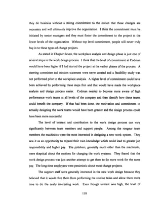 they do business without a strong commitment to the notion that these changes are
necessary and will ultimately improve the organization. I think the commitment must be
initiated by senior managers and they must foster the commitment to the project at the
lower levels of the organization. Without top level commitment, people will never truly
buy in to these types of change projects.
As stated in Chapter Seven, the workplace analysisand design phase is just one of
several steps in the work design process. I think that the level of commitment at Codman
would have been higher if I had started the project at the earlier phases of the process. A
steering committee and mission statement were never created and a feasibility study was
not performed prior to the workplace analysis. A higher level of commitment could have
been achieved by performing these steps first and that would have made the workplace
analysis and design process easier. Codman needed to become more aware of high
performance work teams at all levels of the company and then identify how these teams
could benefit the company. If that had been done, the motivation and commitment to
actually designing the work teams would have been greater and the design process could
have been more successful.
The level of interest and contribution to the work design process can vary
significantly between team members and support people. Among the rongeur team
members the machinists were the most interested in designing a new work system. They
saw it as an opportunity to expand their own knowledge which could lead to greater job
responsibility and higher pay. The polishers, generally much older than the machinists,
were skeptical about the motives for changing the work systems. They feared that the
work design process wasjust another attempt to get them to do more work for the same
pay. The long-time employeeswere pessimisticabout most change projects.
The support staff were generally interested in the new work design because they
believed that it would free them from performing the routine tasks and allow them more
time to do the really interesting work. Even though interest was high, the level of
118
 
