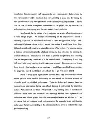 contribution from the support staff was generally low. Although they believed that the
new work system would be beneficial, they were unwilling to spend time developing the
new system because they were pessimistic about it actually being implemented. I believe
that the lack of senior management commitment to the project and my own lack of
authority within the company were the main reasons for the pessimism.
I also learned that the culture of an organization can greatly affect the outcome of
a work design project. An in-depth understanding of the organization's culture is
necessary to perform the analysis efficientlyand to create an appropriate design. Had I
understood Codman's culture before I started this project, I would have done things
differently or at least I would have adjusted the scope of the project. For example, people
at Codman will commit to attend a scheduled meetingbut they often miss the meetings for
a variety of reasons. The culture is such that it is generally acceptable to miss a meeting
that one has previously committed to if the reason is valid. Consequently, it was very
difficult to hold group meetings in which everyone attended. The entire process slowed
down since it relies heavily on group meetings. I would have scheduled fewer meetings
for longer time periods had I known how difficult it is to get everyone to attend.
Similar to many other organizations, Codman has a very individualistic culture.
People perform most activities individually and the reward and incentive systems are
primarily based on individual performance. Trying to design work systems based on
teamwork and information sharing was difficult because it contradicted the established
culture. As Katzenbach and Smith (1993) stated, "...long-standing habits of individualism,
confusion about teams and teamwork and seemingly adverse team experiences can
undermine team efforts...groups do not become teams just because we tell them to." I am
not saying that work designs based on teams cannot be successful in an individualistic
culture, just that an understanding of the culture is needed in order to perform the design
process effectively.
119
 
