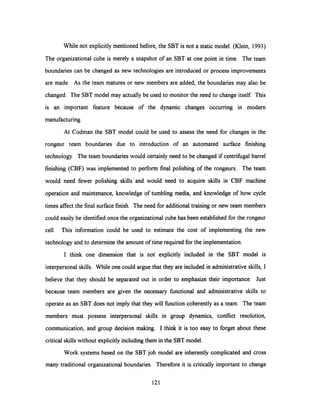 While not explicitly mentioned before, the SBT is not a static model. (Klein, 1993)
The organizational cube is merely a snapshot of an SBT at one point in time. The team
boundaries can be changed as new technologies are introduced or process improvements
are made. As the team matures or new members are added, the boundaries may also be
changed. The SBT model may actually be used to monitor the need to change itself. This
is an important feature because of the dynamic changes occurring in modem
manufacturing.
At Codman the SBT model could be used to assess the need for changes in the
rongeur team boundaries due to introduction of an automated surface finishing
technology. The team boundaries would certainly need to be changed if centrifugal barrel
finishing (CBF) was implemented to perform final polishing of the rongeurs. The team
would need fewer polishing skills and would need to acquire skills in CBF machine
operation and maintenance, knowledge of tumbling media, and knowledge of how cycle
times affect the final surface finish. The need for additional training or new team members
could easily be identified once the organizational cube has been established for the rongeur
cell. This information could be used to estimate the cost of implementing the new
technology and to determine the amount of time required for the implementation.
I think one dimension that is not explicitly included in the SBT model is
interpersonal skills. While one could argue that they are included in administrative skills, I
believe that they should be separated out in order to emphasize their importance. Just
because team members are given the necessary functional and administrative skills to
operate as an SBT does not imply that they will function coherently as a team. The team
members must possess interpersonal skills in group dynamics, conflict resolution,
communication, and group decision making. I think it is too easy to forget about these
critical skills without explicitly including them in the SBT model.
Work systems based on the SBT job model are inherently complicated and cross
many traditional organizational boundaries. Therefore it is critically important to change
121
 