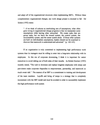 and adapt all of the organizational structures when implementingSBT's. Without these
complementary organizational changes, any work design project is doomed to fail. Ed
Schein (1992) states:
"...if we think of cultures as interlocking sets of assumptions, what often
goes wrong in organizational change programs is that we manipulate some
assumptions while leaving other untouched. We create tasks that are
group tasks, but we leave the reward system, the control system, the
accountability system, and the career system alone. If those other systems
are built on individualistic assumptions, leaders should not be surprised to
discover that teamwork is undermined and subverted." (p. 140-141)
If an organization is truly committed to implementing high performance work
systems than its managers must be willing to enter into a long-term relationship with its
employees. In this era of corporate downsizing, I think it is important for senior
executives to avoid talking out of both sides of their mouths. As Robert Kuttner (1993)
recently stated, "The rush to downsize and replace longtime employees with temps and
part-timers make corporate rhapsodies to empowerment, partnership, and teamwork so
much sweet talk." The essence of an SBT is a commitment to training and development
of the team members. Layoffs and hiring of temps is a strategy that is completely
inconsistent with the SBT model and must be avoided in order to successfully implement
this high performance work system.
122
 