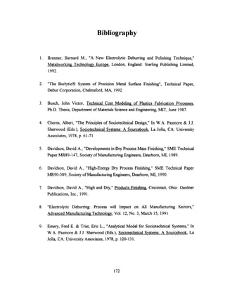 Bibliography
1. Brenner, Bernard M., "A New Electrolytic Deburring and Polishing Technique,"
Metalworking Technology Europe, London, England: Sterling Publishing Limited,
1992.
2. "The Burlytic® System of Precision Metal Surface Finishing", Technical Paper,
Debur Corporation, Chelmsford, MA, 1992.
3. Busch, John Victor, Technical Cost Modeling of Plastics Fabrication Processes,
Ph.D. Thesis, Department of Materials Science and Engineering, MIT, June 1987.
4. Cherns, Albert, "The Principles of Sociotechnical Design," In W.A. Pasmore & J.J.
Sherwood (Eds.), Sociotechnical Systems: A Sourcebook, La Jolla, CA: University
Associates, 1978, p. 61-71.
5. Davidson, David A., "Developments in Dry Process Mass Finishing," SME Technical
Paper MR89-147, Society of Manufacturing Engineers, Dearborn, MI, 1989.
6. Davidson, David A., "High-Energy Dry Process Finishing," SME Technical Paper
MR90-389, Society of Manufacturing Engineers, Dearborn, MI, 1990.
7. Davidson, David A., "High and Dry," Products Finishing, Cincinnati, Ohio: Gardner
Publications, Inc., 1991.
8. "Electrolytic Deburring: Process will Impact on All Manufacturing Sectors,"
Advanced Manufacturing Technology, Vol. 12, No. 3, March 15, 1991.
9. Emery, Fred E. & Trist, Eric L., "Analytical Model for Sociotechnical Systems," In
W.A. Pasmore & J.J. Sherwood (Eds.), SociotechnicalSystems: A Sourcebook, La
Jolla, CA: University Associates, 1978, p. 120-131.
172
 