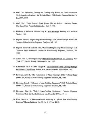 10. Graf, Tim, "Deburring, Finishing and Grinding using Robots and Fixed Automation:
Methods and Applications," 3M Technical Paper, 3M Abrasive Systems Division: St.
Paul, MN, 1993.
11. Graf, Tim, "Force Control Gives Rough Jobs to Robots," Machine Design,
Cleveland, Ohio: Penton Publishing Inc., April 9, 1993.
12. Hackman, J. Richard & Oldham, Greg R., Work Redesign, Reading, MA: Addison-
Wesley, 1980.
13. Hignett, Bernard, "High Energy Mass Finishing," SME Technical Paper MR82-264,
Society of Manufacturing Engineers, Dearborn, MI, 1982.
14. Hignett, Bernard & Coffield, John, "Automated High Energy Mass Finishing," SME
Technical Paper MR83-693, Society of Manufacturing Engineers, Dearborn, MI,
1983.
15. Jumer, John F., "Electropolishing," Metal Finishing Guidebook and Directory, New
York, NY: Elsevier Science Publishing Co., Inc., 1993.
16. Katzenbach, Jon R. & Smith, Douglas K., The Wisdom of Teams: Creating the High-
Performance Organization, Boston, MA: Harvard Business School Press, 1993.
17. Kittredge, John B., "The Mathematics of Mass Finishing," SME Technical Paper
MR81-399, Society of Manufacturing Engineers, Dearborn, MI, 1981.
18. Kittredge, John B., "Selection of Mass Finishing Equipment," SME Technical Paper
MR87-153, Society of Manufacturing Engineers, Dearborn, MI, 1987.
19. Kittredge, John B., "Today's Mass-Finishing Equipment," Products Finishing,
Cincinnati, Ohio: Gardner Publications, Inc., December 1993, p. 44-56.
20. Klein, Janice A., "A Reexamination of Autonomy in Light of New Manufacturing
Practices," Human Relations, Vol. 44, No. 1, 1991, p. 21-38.
173
 