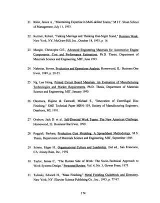 21. Klein, Janice A., "Maintaining Expertise in Multi-skilled Teams," M.I.T. Sloan School
of Management, July 11, 1993.
22. Kuttner, Robert, "Talking Marriage and Thinking One-Night Stand," Business Week,
New York, NY, McGraw-Hill, Inc., October 18, 1993, p. 16.
23. Mangin, Christophe G.E., Advanced Engineering Materials for Automotive Engine
Components: Cost and Performance Estimations, Ph.D. Thesis, Department of
Materials Science and Engineering, MIT, June 1993.
24. Nahmias, Steven, Production and Operations Analysis, Homewood, IL: Business One
Irwin, 1989, p. 20-25.
25. Ng, Lee Hong, Printed Circuit Board Materials: An Evaluation of Manufacturing
Technologies and Market Requirements, Ph.D. Thesis, Department of Materials
Science and Engineering, MIT, January 1990.
26. Okumura, Hajime & Cantwell, Michael S., "Innovation of Centrifugal Disc
Finishing," SME Technical Paper MR91-139, Society of Manufacturing Engineers,
Dearborn, MI, 1991.
27. Orsburn, Jack D. et al., Self-Directed Work Teams: The New American Challenge,
Homewood, IL: Business One Irwin, 1990.
28. Poggiali, Barbara, Production Cost Modeling: A Spreadsheet Methodology, M.S.
Thesis, Department of Materials Science and Engineering, MIT, September 1985.
29. Schein, Edgar H., Organizational Culture and Leadership, 2nd ed., San Francisco,
CA: Jossey-Bass, Inc., 1992.
30. Taylor, James C., "The Human Side of Work: The Socio-Technical Approach to
Work Systems Design," Personnel Review, Vol. 4, No. 3, Gower Press, 1975.
31. Tulinski, Edward H., "Mass Finishing," Metal Finishing Guidebook and Directory,
New York, NY: Elsevier Science Publishing Co., Inc., 1993, p. 77-97.
174
 
