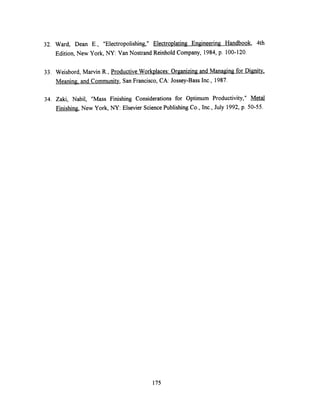 32. Ward, Dean E., "Electropolishing," Electroplating Engineering Handbook, 4th
Edition, New York, NY: Van Nostrand Reinhold Company, 1984, p. 100-120.
33. Weisbord, Marvin R., Productive Workplaces: Organizing and Managing for Dignity.
Meaning. and Community, San Francisco, CA: Jossey-Bass Inc., 1987.
34. Zaki, Nabil, "Mass Finishing Considerations for Optimum Productivity," Metal
Finishing, New York, NY: Elsevier Science Publishing Co., Inc., July 1992, p. 50-55.
175
 