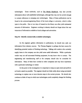 technologies. Some textbooks, such as The Metals Handbook, may also provide
information about well establishedtechnologies, although they may not be current enough
to contain references to emerging new technologies. Many of these publications can be
found in the sciences/engineering library of the local college or university, which is often
open to the public. One or two days of research at the library can often yield substantial
amounts of information. Engineers working in industry should not forget about the vast
resources of information available at local colleges and universities.
Step 4b - Identify commercially available technologies.
As the engineer gathers information in publications, he should also seek out
information from industry sources. The Thomas Register is perhaps the best source for
identifyingpotential vendors of finishingtechnology. Talkingwith vendors who currently
supply items to the company can also yield some useful information. While a particular
vendor may not sell automated finishing equipment, he may know who to contact. The
engineering and manufacturing staff at the company should also be consulted for
information. Many of them have worked at other companies and may have experience
with a particular technologyor vendor.
At this point in the investigation it is important to keep an open mind and perform
as broad a search as possible. The engineer should not think solely about using automated
technology to replace one or more discrete steps in the current process. He should also
continue to think of ways in which new technologies could completely change the finishing
process.
20
 
