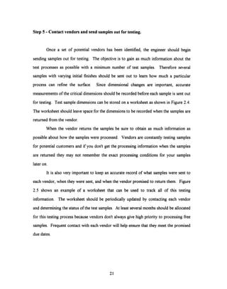 Step 5 - Contact vendors and send samplesout for testing.
Once a set of potential vendors has been identified, the engineer should begin
sending samples out for testing. The objective is to gain as much information about the
test processes as possible with a minimum number of test samples. Therefore several
samples with varying initial finishes should be sent out to learn how much a particular
process can refine the surface. Since dimensional changes are important, accurate
measurements of the critical dimensions should be recorded before each sample is sent out
for testing. Test sample dimensions can be stored on a worksheet as shown in Figure 2.4.
The worksheet should leave space for the dimensions to be recorded when the samples are
returned from the vendor.
When the vendor returns the samples be sure to obtain as much information as
possible about how the samples were processed. Vendors are constantly testing samples
for potential customers and if you don't get the processing information when the samples
are returned they may not remember the exact processing conditions for your samples
later on.
It is also very important to keep an accurate record of what samples were sent to
each vendor, when they were sent, and when the vendor promised to return them. Figure
2.5 shows an example of a worksheet that can be used to track all of this testing
information. The worksheet should be periodically updated by contacting each vendor
and determining the status of the test samples. At least several months should be allocated
for this testing process because vendors don't always give high priority to processing free
samples. Frequent contact with each vendor will help ensure that they meet the promised
due dates.
21
 