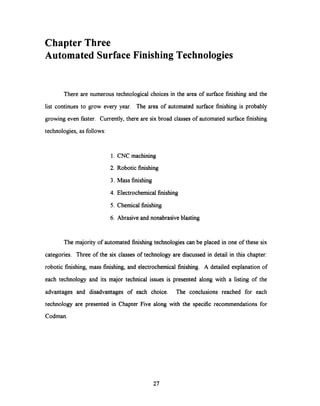 ChapterThree
Automated Surface Finishing Technologies
There are numerous technological choices in the area of surface finishing and the
list continues to grow every year. The area of automated surface finishing is probably
growing even faster. Currently, there are six broad classes of automated surface finishing
technologies, as follows:
1. CNC machining
2. Robotic finishing
3. Mass finishing
4. Electrochemical finishing
5. Chemical finishing
6. Abrasive and nonabrasive blasting
The majority of automated finishing technologies can be placed in one of these six
categories. Three of the six classes of technology are discussed in detail in this chapter:
robotic finishing, mass finishing, and electrochemical finishing. A detailed explanation of
each technology and its major technical issues is presented along with a listing of the
advantages and disadvantages of each choice. The conclusions reached for each
technology are presented in Chapter Five along with the specific recommendations for
Codman.
27
 