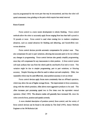 must be programmed for the worst part that may be encountered, and thus the robot will
spend unnecessary time grinding on the parts which require less metal removal.
Force Control
Force control is a more recent development in robotic finishing. Force control
methods allow the robot to accurately apply forces ranging from less than half a pound to
50 pounds or more. Force control is used when running low to medium compliance
abrasives, such as coated abrasives for finishing and deburring, and Scotch-Brite non-
woven abrasives.
Force control devices provide automatic compensation for product wear. They
also compensate for part to part variations, allowingless accurate parts to be run without
any changes in programming. Force control devices also greatly simplify programming,
since they will compensate for any inaccuracies in robot position. A force control system
will track surfaces that vary from the robot's path by one-fourth of an inch or more. This
variation might be due to simpler programming, part to part variations, or fixturing
accuracy. Simpler fixturing can often be used to reduce cost and complexity. Older, less
repeatable robots may be used effectively, since position accuracy is not as critical.
Force control devices apply forces more consistently than an off-hand operation,
which may allow the use of higher average forces. The improvement in force consistency,
along with the robot's precision, often allows more aggressive products to be used. This
often increases part processing speed two to five times over the equivalent manual
operation. (Graf, 1993) The abrasive media will generally have increased life, since the
robot controls force, position and speeds correctly.
A more detailed description of position control, force control, and the variety of
force control devices can be found in the articles by Tim Graf (1993), Senior Methods
Engineer at the 3M Robotics Lab.
29
 