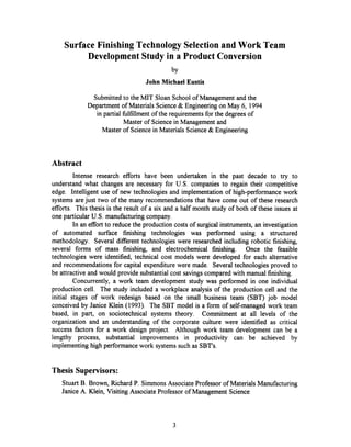 Surface Finishing Technology Selection and Work Team
Development Study in a Product Conversion
by
John Michael Eustis
Submitted to the MIT Sloan School of Management and the
Department of Materials Science & Engineering on May 6, 1994
in partial fulfillment of the requirements for the degrees of
Master of Science in Management and
Master of Science in Materials Science & Engineering
Abstract
Intense research efforts have been undertaken in the past decade to try to
understand what changes are necessary for U.S. companies to regain their competitive
edge. Intelligent use of new technologies and implementation of high-performance work
systems are just two of the many recommendationsthat have come out of these research
efforts. This thesis is the result of a six and a half month study of both of these issues at
one particular U.S. manufacturingcompany.
In an effort to reduce the production costs of surgical instruments, an investigation
of automated surface finishing technologies was performed using a structured
methodology. Several different technologies were researched including robotic finishing,
several forms of mass finishing, and electrochemical finishing. Once the feasible
technologies were identified, technical cost models were developed for each alternative
and recommendations for capital expenditure were made. Several technologies proved to
be attractive and would provide substantial cost savings compared with manual finishing.
Concurrently, a work team development study was performed in one individual
production cell. The study included a workplace analysis of the production cell and the
initial stages of work redesign based on the small business team (SBT) job model
conceived by Janice Klein (1993). The SBT model is a form of self-managed work team
based, in part, on sociotechnical systems theory. Commitment at all levels of the
organization and an understanding of the corporate culture were identified as critical
success factors for a work design project. Although work team development can be a
lengthy process, substantial improvements in productivity can be achieved by
implementing high performance work systems such as SBT's.
Thesis Supervisors:
Stuart B. Brown, Richard P. SimmonsAssociate Professor of Materials Manufacturing
Janice A. Klein, Visiting Associate Professor of Management Science
3
 