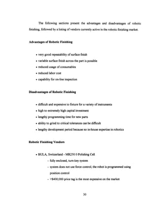 The following sections present the advantages and disadvantages of robotic
finishing, followed by a listing of vendors currently active in the robotic finishing market.
Advantages of Robotic Finishing
· very good repeatability of surface finish
· variable surface finish across the part is possible
· reduced usage of consumables
· reduced labor cost
· capability for on-line inspection
Disadvantages of Robotic Finishing
· difficult and expensive to fixture for a variety of instruments
· high to extremely high capital investment
· lengthy programming time for new parts
· ability to grind to critical tolerances can be difficult
· lengthy development period because no in-house expertise in robotics
Robotic Finishing Vendors
. BULA, Switzerland - MR250.0 Polishing Cell
- fully enclosed, turn-key system
- system does not use force control; the robot is programmed using
position control
- >$400,000 price tag is the most expensiveon the market
30
 