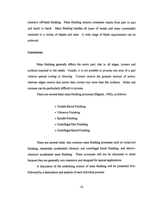 intensive off-hand finishing. Mass finishing ensures consistent results from part to part
and batch to batch. Mass finishing handles all types of metals and many nonmetallic
materials in a variety of shapes and sizes. A wide range of finish requirements can be
achieved.
Limitations
Mass finishing generally affects the entire part; that is, all edges, corners and
surfaces exposed to the media. Usually, it is not possible to process one area of a part
without special tooling or fixturing. Corners receive the greatest amount of action,
whereas edges receive less action than corners but more than flat surfaces. Holes and
recesses can be particularly difficult to process.
There are several basic mass finishing processes (Hignett, 1982), as follows:
· Tumble Barrel Finishing
· Vibratory Finishing
· Spindle Finishing
· Centrifugal Disc Finishing
. Centrifugal Barrel Finishing
There are several other, less common mass finishing processes such as reciprocal
finishing, chemically accelerated vibratory and centrifugal barrel finishing, and electro-
chemical accelerated mass finishing. These processes will not be discussed in detail
because they are generally very expensive and designed for special applications.
A discussion of the underlying science of mass finishing will be presented first,
followed by a description and analysis of each individual process.
32
 