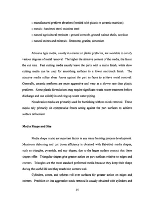· manufactured preform abrasives (bonded with plastic or ceramic matrices)
· metals - hardened steel, stainless steel
· natural agriculturalproducts - ground corncob, ground walnut shells, sawdust
· natural stones and minerals - limestone, granite, corundum
Abrasive type media, usually in ceramic or plastic preforms, are available to satisfy
various degrees of metal removal. The higherthe abrasive content of the media, the faster
the cut rate. Fast cutting media usually leave the parts with a matte finish, while slow
cutting media can be used for smoothing surfaces to a lower microinch finish. The
abrasive media utilize shear forces against the part surfaces to achieve metal removal.
Generally, ceramic preforms are more aggressive and wear at a slower rate than plastic
preforms. Some plastic formulations may require significant waste water treatment before
discharge and can solidify in and clog up waste water piping.
Nonabrasive media are primarily used for burnishing with no stock removal. These
media rely primarily on compressive forces acting against the part surfaces to achieve
surface refinement.
Media Shape and Size
Media shape is also an important factor in any mass finishing process development.
Maximum deburring and cut down efficiency is obtained with flat-sided media shapes,
such as triangles, pyramids, and star shapes, due to the larger surface contact that these
shapes offer. Triangular shapes give greater action on part surfaces relative to edges and
corners. Triangles are the most standard preformed media because they keep their shape
during the useful life and they reach into corners well.
Cylinders, cones, and spheres roll over surfaces for greater action on edges and
corners. Precision or less aggressive stock removal is usually obtained with cylinders and
35
 