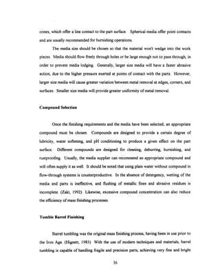 cones, which offer a line contact to the part surface. Spherical media offer point contacts
and are usually recommended for burnishing operations.
The media size should be chosen so that the material won't wedge into the work
pieces. Media should flow freely through holes or be large enough not to pass through, in
order to prevent media lodging. Generally, larger size media will have a faster abrasive
action, due to the higher pressure exerted at points of contact with the parts. However,
larger size media will cause greater variation between metal removal at edges, corners, and
surfaces. Smaller size media will provide greater uniformity of metal removal.
Compound Selection
Once the finishing requirements and the media have been selected, an appropriate
compound must be chosen. Compounds are designed to provide a certain degree of
lubricity, water softening, and pH conditioning to produce a given effect on the part
surface. Different compounds are designed for cleaning, deburring, burnishing, and
rustproofing. Usually, the media supplier can recommend an appropriate compound and
will often supply it as well. It should be noted that using plain water without compound in
flow-through systems is counterproductive. In the absence of detergency, wetting of the
media and parts is ineffective, and flushing of metallic fines and abrasive residues is
incomplete. (Zaki, 1992) Likewise, excessive compound concentration can also reduce
the efficiency of mass finishing processes.
Tumble Barrel Finishing
Barrel tumbling was the original mass finishing process, having been in use prior to
the Iron Age. (Hignett, 1983) With the use of modern techniques and materials, barrel
tumbling is capable of handling fragile and precision parts, achieving very fine and bright
36
 