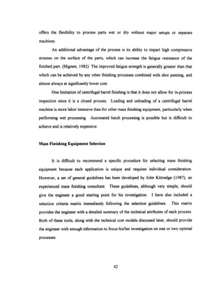 offers the flexibility to process parts wet or dry without major setups or separate
machines.
An additional advantage of the process is its ability to impart high compressive
stresses on the surface of the parts, which can increase the fatigue resistance of the
finished part. (Hignett, 1982) The improved fatigue strength is generally greater than that
which can be achieved by any other finishing processes combined with shot peening, and
almost always at significantly lower cost.
One limitation of centrifugal barrel finishing is that it does not allow for in-process
inspection since it is a closed process. Loading and unloading of a centrifugal barrel
machine is more labor intensive than for other mass finishing equipment, particularly when
performing wet processing. Automated batch processing is possible but is difficult to
achieve and is relatively expensive.
Mass Finishing Equipment Selection
It is difficult to recommend a specific procedure for selecting mass finishing
equipment because each application is unique and requires individual consideration.
However, a set of general guidelines has been developed by John Kittredge (1987), an
experienced mass finishing consultant. These guidelines, although very simple, should
give the engineer a good starting point for his investigation. I have also included a
selection criteria matrix immediately following the selection guidelines. This matrix
provides the engineer with a detailed summary of the technical attributes of each process.
Both of these tools, along with the technical cost models discussed later, should provide
the engineer with enough information to focus his/her investigation on one or two optimal
processes.
42
 