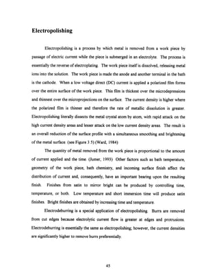 Electropolishing
Electropolishing is a process by which metal is removed from a work piece by
passage of electric current while the piece is submerged in an electrolyte. The process is
essentially the reverse of electroplating. The work piece itself is dissolved, releasing metal
ions into the solution. The work piece is made the anode and another terminal in the bath
is the cathode. When a low voltage direct (DC) current is applied a polarized film forms
over the entire surface of the work piece. This film is thickest over the microdepressions
and thinnest over the microprojections on the surface. The current density is higher where
the polarized film is thinner and therefore the rate of metallic dissolution is greater.
Electropolishing literally dissects the metal crystal atom by atom, with rapid attack on the
high current density areas and lesser attack on the low current density areas. The result is
an overall reduction of the surface profile with a simultaneous smoothing and brightening
of the metal surface. (see Figure 3.5) (Ward, 1984)
The quantity of metal removed fromthe work piece is proportional to the amount
of current applied and the time. (Jumer, 1993) Other factors such as bath temperature,
geometry of the work piece, bath chemistry, and incoming surface finish affect the
distribution of current and, consequently, have an important bearing upon the resulting
finish. Finishes from satin to mirror bright can be produced by controlling time,
temperature, or both. Low temperature and short immersion time will produce satin
finishes. Bright finishes are obtained by increasing time and temperature.
Electrodeburring is a special application of electropolishing. Burrs are removed
from cut edges because electrolytic current flow is greater at edges and protrusions.
Electrodeburring is essentially the same as electropolishing; however, the current densities
are significantly higher to remove burrs preferentially.
45
 