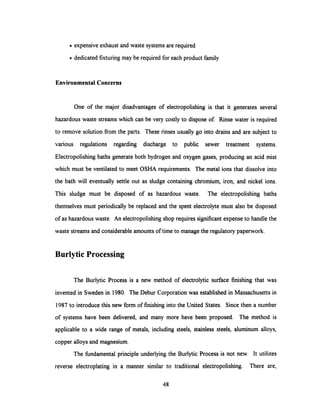 · expensive exhaust and waste systems are required
· dedicated fixturing may be required for each product family
Environmental Concerns
One of the major disadvantages of electropolishing is that it generates several
hazardous waste streams which can be very costly to dispose of. Rinse water is required
to remove solution from the parts. These rinses usually go into drains and are subject to
various regulations regarding discharge to public sewer treatment systems.
Electropolishing baths generate both hydrogen and oxygen gases, producing an acid mist
which must be ventilated to meet OSHA requirements. The metal ions that dissolve into
the bath will eventually settle out as sludge containing chromium, iron, and nickel ions.
This sludge must be disposed of as hazardous waste. The electropolishing baths
themselves must periodically be replaced and the spent electrolyte must also be disposed
of as hazardous waste. An electropolishing shop requires significant expense to handle the
waste streams and considerable amounts of time to manage the regulatory paperwork.
Burlytic Processing
The Burlytic Process is a new method of electrolytic surface finishing that was
invented in Sweden in 1980. The Debur Corporation was established in Massachusetts in
1987 to introduce this new form of finishing into the United States. Since then a number
of systems have been delivered, and many more have been proposed. The method is
applicable to a wide range of metals, including steels, stainless steels, aluminum alloys,
copper alloys and magnesium.
The fundamental principle underlying the Burlytic Process is not new. It utilizes
reverse electroplating in a manner similar to traditional electropolishing. There are,
48
 