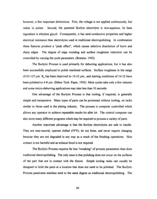 however, a few important distinctions. First, the voltage is not applied continuously, but
rather in pulses. Second, the patented Burlyte electrolyte is non-aqueous; its base
ingredient is ethylene glycol. Consequently, it has semi-conductive properties and higher
electrical resistance than electrolytes used in traditional electropolishing. In combination
these features produce a "peak effect", which causes selective dissolution of burrs and
sharp edges. The degree of edge rounding and surface roughness reduction can be
controlled by varying the cycle parameters. (Brenner, 1992)
The Burlytic Process is used primarily for deburring applications, but it has also
been successfully employed to polish machined surfaces. Surface roughness in the range
of 63-125 ,pin.Ra has been improved to 16-32 pin., and starting conditions of 16-32 have
been polished to 4-8 pin. (Debur Tech. Paper, 1992) Most cycles take only a few minutes
and some micro-deburring applications may take less than 30 seconds.
One advantage of the Burlytic Process is that tooling, if required, is generally
simple and inexpensive. Many types of parts can be processed without tooling, on racks
similar to those used in the plating industry. The process is computer controlled which
allows any operator to achieve repeatable results lot after lot. The control computer can
also store many different programs which may be required to process a variety of parts.
Another important advantage is that the Burlyte electrolytes are safe to handle.
They are near-neutral, operate chilled (59°F), do not fume, and never require changing
because they are not degraded in any way as a result of the finishing operations. Skin
contact is not harmful and an exhaust hood is not required.
The Burlytic Process requires far less "tweaking" of process parameters than does
traditional electropolishing. The only issue is that polishing does not occur on the surfaces
of the part that are in contact with the fixture. Simple tooling racks can usually be
designed to hold the parts at a location that does not need to be polished. The Burlytic
Process passivates stainless steel to the same degree as traditional electropolishing. The
49
 