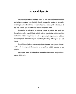Acknowledgments
I would like to thank my family and friends for their support during my internship
and during my struggle to write this thesis. I would especially like to thank my parents for
everything they have done for me. I would not be at this point in my life without them. I
also want to thank Beth for making sure I actually finished this thesis.
I would like to thank all of the people at Codman & Shurtleff who helped me
during the internship. A special thanks to Chris Sullivan, Jose Almeida, and the rest of the
staff in New Bedford who provided me with an opportunity to experience the turbulent
and exciting world of manufacturing and expanded my knowledge of Portuguese food and
culture.
I would like to thank my thesis advisors, Janice Klein and Stuart Brown, for their
wisdom and encouragement which enabled me to satisfy the multiple customers of this
research.
I would also like to acknowledge the Leaders for Manufacturing Program for its
support of this work.
5
 