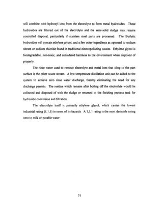 will combine with hydroxyl ions from the electrolyte to form metal hydroxides. These
hydroxides are filtered out of the electrolyte and the semi-solid sludge may require
controlled disposal, particularly if stainless steel parts are processed. The Burlytic
hydroxides will contain ethylene glycol, and a few other ingredients as opposed to sodium
nitrate or sodium chloride found in traditional electropolishing wastes. Ethylene glycol is
biodegradable, non-toxic, and considered harmless to the environment when disposed of
properly.
The rinse water used to remove electrolyte and metal ions that cling to the part
surface is the other waste stream. A low temperature distillation unit can be added to the
system to achieve zero rinse water discharge, thereby eliminating the need for any
discharge permits. The residue which remains after boiling off the electrolyte would be
collected and disposed of with the sludge or returned to the finishing process tank for
hydroxide conversion and filtration.
The electrolyte itself is primarily ethylene glycol, which carries the lowest
industrial rating (1,1,1) in terms of its hazards. A 1,1,1 rating is the most desirable rating
next to milk or potable water.
51
 