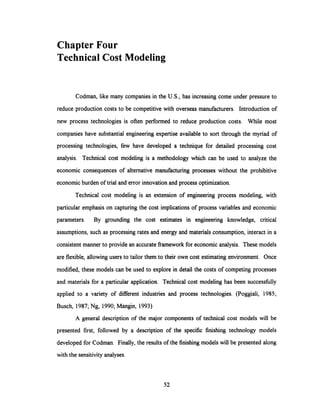 ChapterFour
Technical Cost Modeling
Codman, like many companies in the U.S., has increasing come under pressure to
reduce production costs to be competitivewith overseas manufacturers. Introduction of
new process technologies is often performed to reduce production costs. While most
companies have substantial engineering expertise available to sort through the myriad of
processing technologies, few have developed a technique for detailed processing cost
analysis. Technical cost modeling is a methodology which can be used to analyze the
economic consequences of alternative manufacturing processes without the prohibitive
economic burden of trial and error innovation and process optimization.
Technical cost modeling is an extension of engineering process modeling, with
particular emphasis on capturing the cost implications of process variables and economic
parameters. By grounding the cost estimates in engineering knowledge, critical
assumptions, such as processing rates and energy and materials consumption, interact in a
consistent manner to provide an accurate framework for economic analysis. These models
are flexible, allowing users to tailor them to their own cost estimating environment. Once
modified, these models can be used to explore in detail the costs of competing processes
and materials for a particular application. Technical cost modeling has been successfully
applied to a variety of different industries and process technologies. (Poggiali, 1985;
Busch, 1987; Ng, 1990; Mangin, 1993)
A general description of the major components of technical cost models will be
presented first, followed by a description of the specific finishing technology models
developed for Codman. Finally, the results of the finishing models will be presented along
with the sensitivity analyses.
52
 