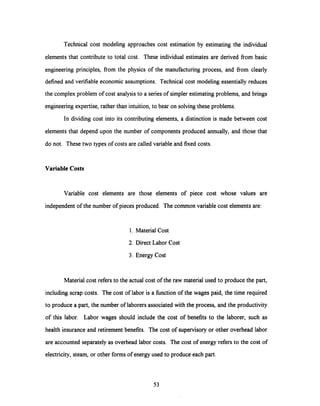 Technical cost modeling approaches cost estimation by estimating the individual
elements that contribute to total cost. These individual estimates are derived from basic
engineering principles, from the physics of the manufacturing process, and from clearly
defined and verifiable economic assumptions. Technical cost modeling essentially reduces
the complex problem of cost analysis to a series of simpler estimating problems, and brings
engineering expertise, rather than intuition, to bear on solving these problems.
In dividing cost into its contributing elements, a distinction is made between cost
elements that depend upon the number of components produced annually,and those that
do not. These two types of costs are called variable and fixed costs.
Variable Costs
Variable cost elements are those elements of piece cost whose values are
independent of the number of pieces produced. The common variable cost elements are:
1. Material Cost
2. Direct Labor Cost
3. Energy Cost
Material cost refers to the actual cost of the raw materialused to produce the part,
including scrap costs. The cost of labor is a function of the wages paid, the time required
to produce a part, the number of laborers associated with the process, and the productivity
of this labor. Labor wages should include the cost of benefits to the laborer, such as
health insurance and retirement benefits. The cost of supervisory or other overhead labor
are accounted separately as overhead labor costs. The cost of energy refers to the cost of
electricity, steam, or other forms of energy used to produce each part.
53
 