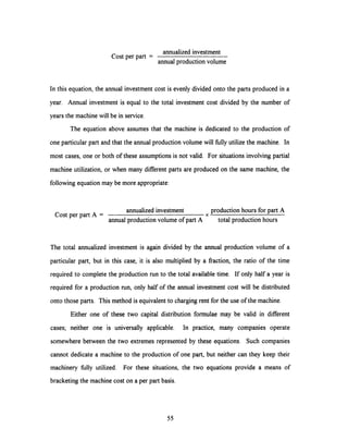 annualized investment
Cost per part =
annual production volume
In this equation, the annual investment cost is evenly divided onto the parts produced in a
year. Annual investment is equal to the total investment cost divided by the number of
years the machine will be in service.
The equation above assumes that the machine is dedicated to the production of
one particular part and that the annual production volume will fully utilize the machine. In
most cases, one or both of these assumptions is not valid. For situations involving partial
machine utilization, or when many different parts are produced on the same machine, the
following equation may be more appropriate:
annualizedinvestment production hours for part A
Cost per part A = x
annual production volume of part A total production hours
The total annualized investment is again divided by the annual production volume of a
particular part, but in this case, it is also multiplied by a fraction, the ratio of the time
required to complete the production run to the total available time. If only half a year is
required for a production run, only half of the annual investment cost will be distributed
onto those parts. This method is equivalent to charging rent for the use of the machine.
Either one of these two capital distribution formulae may be valid in different
cases; neither one is universally applicable. In practice, many companies operate
somewhere between the two extremes represented by these equations. Such companies
cannot dedicate a machine to the production of one part, but neither can they keep their
machinery fully utilized. For these situations, the two equations provide a means of
bracketing the machine cost on a per part basis.
55
 