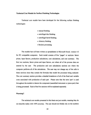 Technical Cost Models for SurfaceFinishing Technologies
Technical cost models have been developed for the following surface finishing
technologies:
. manual finishing
· centrifugal disc finishing
. centrifugal barrel finishing
· vibratory finishing
· Burlytic processing
The models have all been written as spreadsheets in Microsoft Excel, version 4.0
for PC compatible computers. Each model consists of five "pages" or sections: factor
prices, input factors, production calculations, cost calculations, and cost summary. The
first two sections, factor prices and input factors, are where all of the process data are
entered by the user. The production and cost calculations sections are where the
computer performs all of the calculations. The user may not change any of the cells in
these sections since they contain the formulas that model the processes being analyzed.
The cost summary section provides a detailed breakdown of all of the fixed and variable
costs associated with production of each part. Please note that the term 'part' is used
throughout the models to denote the component (assembledinstrument or piece-part) that
is being processed. Each of the five sections will be explained separately.
Warning!!
The technical cost models presented in this thesis are just models, meaning they do
not describe reality with 100% accuracy. The user should not blindly rely on the numbers
60
 
