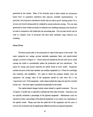 generated by the models. Many of the formulas used in these models are estimations
based more on qualitative experience than rigorous, scientific experimentation. In
particular, the production calculationsshould onlybe used as good "starting points" for a
process and should subsequently be validated by actual production testing. The cost data
generated by these models are based on technical cost modeling techniques and should not
be used in comparison with traditional cost accounting data. The cost data should only be
used to compare costs of processes that have been estimated using technical cost
modeling.
Factor Prices
The factor prices refer to the actual price or value of the inputs to the model. The
major categories are: energy, process materials, equipment, labor, and capital-related
charges, as shown in Figure 4.1. Factor prices are entered by the user and can be varied
causing the model to automatically update the production and cost calculations. The
inputs for energy and process materials are clearly noted on every model. Equipment
includes the price of the main machine, any auxiliary equipment (i.e. J Press for centrifugal
disc machine), and installation. For cases in which the company already owns the
equipment, the salvage value of the equipment should be used since this is the
"opportunity cost" of the equipment. Labor inputs includethe wage rate and the overhead
burden rate. The total wage is calculated automatically by the model.
The capital-related charges include values related to capital investment. The cost
of capital, or hurdle rate, is required to estimate the time value of money. Insurance costs
are typically estimated a percentage of the physical equipment. Maintenance costs are
inputted as either a percentage of the physical equipment or as a yearly cost, depending on
the specific model. Please note that the useful life of the equipment and the years to
recover the investment may be significantly different and thus are inputted separately.
61
 