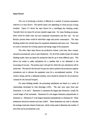 Input Factors
The cost of producing a product is affected by a number of external parameters
referred to as input factors. The specific inputs vary depending on which process is being
modeled. Figure 4.2 shows the input factors for a centrifugal disc finishing model.
Typically there are inputs for process material usage rates. For mass finishing processes,
these would be media wear rate and compound concentration and flow rate. For the
Burlytic process these would be electrolyte usage and power consumption. The mass
finishing models also include inputs for equipment dimensions and motor size. These data
are used to calculate the working capacity andenergy usage of the equipment.
The other major input factors are production volume, cycle time, labor content,
and parts processed per cycleor part dimensions. For all of the models except the manual
finishing model, there are inputs for production data for up to three different parts. This
allows the model to make calculations for a machine that is not dedicated to the
processing of one part. The primary part is the part for which the cost calculations will be
performed. The data for the 2nd and 3rd part are used to perform the production capacity
calculations and to allocate the equipment costs for a non-dedicated machine. If the
model is being used for a dedicated machine, zeros should be entered for the production
volumes for the 2nd and 3rd parts.
For mass finishing models, the processing calculations are based on a series of
relationships developed by John Kittredge (1981). The user must input three part
dimensions: A, B, and C. Dimension A represents the largest part dimension, usually the
overall length of the instrument. Dimension B is the largest dimension perpendicular to
dimension A. Dimension C is the largest dimension perpendicular to dimension B. These
dimensions should be entered such that A>B2C. These dimensions are used to calculate
the average rotational volume of each part, which is then used to determine the number of
parts that can be processed per cycle.
63
 