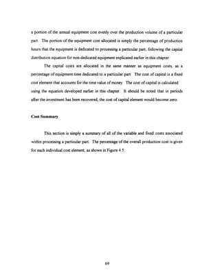 a portion of the annual equipment cost evenly over the production volume of a particular
part. The portion of the equipment cost allocated is simply the percentage of production
hours that the equipment is dedicated to processing a particular part, following the capital
distribution equation for non-dedicated equipment explicated earlier in this chapter.
The capital costs are allocated in the same manner as equipment costs, as a
percentage of equipment time dedicated to a particular part. The cost of capital is a fixed
cost element that accounts for the time value of money. The cost of capital is calculated
using the equation developed earlier in this chapter. It should be noted that in periods
after the investment has been recovered, the cost of capital element would become zero.
Cost Summary
This section is simply a summary of all of the variable and fixed costs associated
within processing a particular part. The percentage of the overall production cost is given
for each individual cost element, as shown in Figure 4.5.
69
 