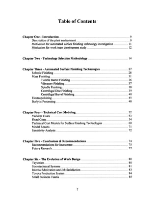 Table of Contents
Chapter One - Introduction.................. ...................................................... 9
Description of the plant environment...................................................... 9
Motivation for automated surfacefinishingtechnologyinvestigation .................. 11
Motivation for work team developmentstudy .................................................... 12
Chapter Two - Technology Selection Methodology ............................................. ......14
Chapter Three - Automated SurfaceFinishing Technologies ................................... 27
Robotic Finishing .............................................................................................. 28
Mass Finishing ...................................................... 31
Tumble Barrel Finishing ...................................................... 36
Vibratory Finishing ............................................................................... 37
Spindle Finishing ...................................................... 38
Centrifugal Disc Finishing . ..................................................... 39
Centrifugal Barrel Finishing .................................................................... 40
Electropolishing................................................................................................. 45
Burlytic Processing...................................................... 48
Chapter Four - Technical Cost Modeling ................................................................... 52
VariableCosts ...................................................... 53
Fixed Costs .................................................................. 54
Technical Cost Models for Surface Finishing Technologies ................................ 60
Model Results...................................................... 71
Sensitivity Analysis ...................................................... 72
Chapter Five - Conclusions & Recommendations ..................................................... 74
Recommendations for Investment ...................................................... 75
Future Research.............................................................. 77
Chapter Six - The Evolution of Work Design ......................................................... 80
Taylorism ...................................................... 80
Sociotechnical Systems ...................................................................................... 81
Internal Motivation and Job Satisfaction ...................................................... 83
Toyota Production System............................................................................... 84
SmallBusiness Teams................................................................. 85
7
 