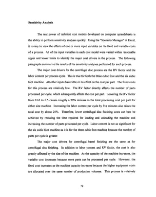 Sensitivity Analysis
The real power of technical cost models developed on computer spreadsheets is
the ability to perform sensitivity analyses quickly. Using the "Scenario Manager" in Excel,
it is easy to view the effects of one or more input variables on the fixed and variable costs
of a process. All of the input variables in each cost model were varied within reasonable
upper and lower limits to identify the major cost drivers in the process. The following
paragraphs summarize the results of the sensitivity analyses performed for each process.
The major cost drivers for the centrifugal disc process are the RV factor and the
labor content per process cycle. This is true for both the three cubic foot and the six cubic
foot machine. All other inputs have little or no effect on the cost per part. The fixed costs
for this process are relativelylow. The RV factor directly affects the number of parts
processed per cycle,which subsequentlyaffectsthe cost per part. Lowering the RV factor
from 0.63 to 0.5 causes roughly a 20% increase in the total processing cost per part for
either size machine. Increasing the labor content per cycle by five minutes also raises the
total cost by about 20%. Therefore, lower centrifugal disc finishing costs can best be
achieved by reducing the time required for loading and unloading the machine and
increasingthe number of parts processed per cycle. Labor content is not as significantfor
the six cubic foot machine as it is for the three cubic foot machinebecause the number of
parts per cycle is greater.
The major cost drivers for centrifugal barrel finishing are the same as for
centrifugal disc finishing. In addition to labor content and RV factor, the cost is also
greatly affected by the size of the machine. As the capacity of the machine increases, the
variable cost decreases because more parts can be processed per cycle. However, the
fixed cost increases as the machine capacity increases because the higher equipment costs
are allocated over the same number of production volumes. This process is relatively
72
 