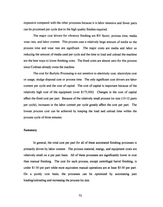 expensive compared with the other processes because it is labor intensive and fewer parts
can be processed per cycle due to the high quality finishes required.
The major cost drivers for vibratory finishing are RV factor, process time, media
wear rate, and labor content. This process uses a relatively large amount of media so the
process time and wear rate are significant. The major costs are media and labor so
reducing the amount of media used per cycle and the time to load and unload the machine
are the best ways to lower finishing costs. The fixed costs are almost zero for this process
since Codman already owns the machine.
The cost for Burlytic Processing is not sensitiveto electricity cost, electrolyte cost
or usage, sludge disposal cost or process time. The only significantcost drivers are labor
content per cycle and the cost of capital. The cost of capital is important because of the
relatively high cost of the equipment (over $175,000). Changes in the cost of capital
affect the fixed cost per part. Because of the relativelysmall process lot size (10-12 parts
per cycle), increases in the labor content per cycle greatly affect the cost per part. The
lowest process cost can be achieved by keeping the load and unload time within the
process cycle of three minutes.
Summary
In general, the total cost per part for all of these automated finishing processes is
primarily driven by labor content. The process material, energy, and equipment costs are
relatively small on a per part basis. All of these processes are significantly lower in cost
than manual finishing. The cost for each process, except centrifugal barrel finishing, is
under $1.00 per part while most equivalent manual operations are at least $5.00 per part.
On a purely cost basis, the processes can be optimized by automating part
loading/unloading and increasing the process lot size.
73
 