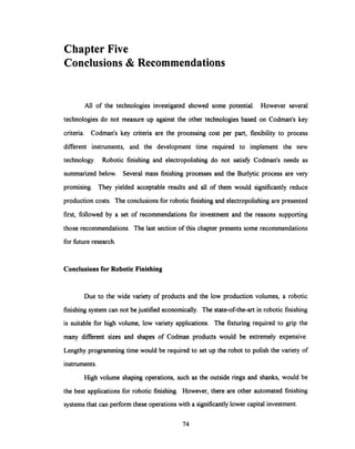 Chapter Five
Conclusions & Recommendations
All of the technologies investigated showed some potential. However several
technologies do not measure up against the other technologies based on Codman's key
criteria. Codman's key criteria are the processing cost per part, flexibility to process
different instruments, and the development time required to implement the new
technology. Robotic finishing and electropolishing do not satisfy Codman's needs as
summarized below. Several mass finishing processes and the Burlytic process are very
promising. They yielded acceptable results and all of them would significantly reduce
production costs. The conclusions for robotic finishingand electropolishingare presented
first, followed by a set of recommendations for investment and the reasons supporting
those recommendations. The last section of this chapter presents some recommendations
for future research.
Conclusions for Robotic Finishing
Due to the wide variety of products and the low production volumes, a robotic
finishing system can not be justified economically. The state-of-the-art in robotic finishing
is suitable for high volume, low variety applications. The fixturing required to grip the
many different sizes and shapes of Codman products would be extremely expensive.
Lengthy programmingtime would be required to set up the robot to polish the variety of
instruments.
High volume shaping operations, such as the outside rings and shanks, would be
the best applications for robotic finishing. However, there are other automated finishing
systems that can perform these operations with a significantly lower capital investment.
74
 