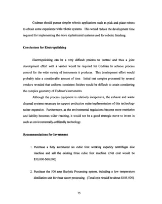 Codman should pursue simpler robotic applications such as pick-and-place robots
to obtain some experience with robotic systems. Thiswould reduce the development time
required for implementing the more sophisticated systems used for robotic finishing.
Conclusions for Electropolishing
Electropolishing can be a very difficult process to control and thus a joint
development effort with a vendor would be required for Codman to achieve process
control for the wide variety of instruments it produces. This development effort would
probably take a considerable amount of time. Initial test samples processed by several
vendors revealed that uniform, consistent finishes would be difficult to attain considering
the complex geometry of Codman's instruments.
Although the process equipment is relativelyinexpensive, the exhaust and waste
disposal systems necessary to support production make implementation of this technology
rather expensive. Furthermore, as the environmental regulations become more restrictive
and liability becomes wider reaching, it would not be a good strategic move to invest in
such an environmentally-unfriendly technology.
Recommendations for Investment
1. Purchase a fully automated six cubic foot working capacity centrifugal disc
machine and sell the existing three cubic foot machine. (Net cost would be
$50,000-$60,000)
2. Purchase the 500 amp Burlytic Processing system, including a low temperature
distillationunit for rinse water processing. (Total cost would be about $185,000)
75
 