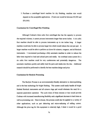 3. Purchase a centrifugal barrel machine for dry finishing; machine size would
depend on the acceptable applications. (Total cost would be between $5,000 and
$50,000)
Conclusions for CentrifugalDisc Finishing
Although Codman's three cubic foot centrifugal disc has the capacity to process
the required volumes, it cannot process instruments longer than seven inches. A six cubic
foot machine should be able to process instruments up to ten inches long. A larger
machinewould alsobe able to process larger lots whichwould reduce the cost per part. A
larger machine would be able to perform cut down for scissors, rongeurs, and all Boxlock
instruments. I recommend purchasing a fully automatic machine in order to reduce the
labor time required to load and unload parts and media. An overhead crane system for a
six cubic foot machine could be very cumbersome and potentially dangerous. The
automatic machines quickly and safely load the parts and media into the disc. Additional
research should be performed to identify the best machine design and price.
Conclusions for Burlytic Processing
The Burlytic Process is an environmentally-friendly alternative to electropolishing
and is the best technology for bright finishing. This system could easily handle all bright
finished Boxlock instruments and all scissors rings and would eliminate the need for a
separate passivation operation. The cycle times of three minutes or less would provide
Codman with increased manufacturing flexibility and a significant decrease in lead times as
well as processing cost. Once in-house, this process could also be applied to a variety of
other applications, such as part deburring and micro-radiusing of milling cutters.
Although the price tag for this equipment is relatively high, I think it would be a good
76
 