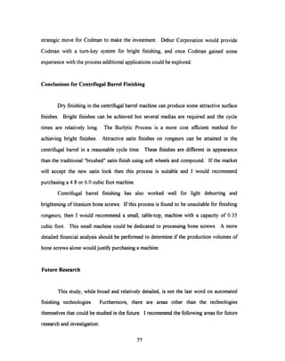 strategic move for Codman to make the investment. Debur Corporation would provide
Codman with a turn-key system for bright finishing, and once Codman gained some
experience with the process additional applications could be explored.
Conclusions for Centrifugal BarrelFinishing
Dry finishing in the centrifugal barrel machine can produce some attractive surface
finishes. Bright finishes can be achieved but several medias are required and the cycle
times are relatively long. The Burlytic Process is a more cost efficient method for
achieving bright finishes. Attractive satin finishes on rongeurs can be attained in the
centrifugal barrel in a reasonable cycle time. These finishes are different in appearance
than the traditional "brushed" satin finish using soft wheels and compound. If the market
will accept the new satin look then this process is suitable and I would recommend
purchasing a 4.8 or 6.0 cubic foot machine.
Centrifugal barrel finishing has also worked well for light deburring and
brightening of titanium bone screws. If this process is found to be unsuitable for finishing
rongeurs, then I would recommend a small, table-top, machine with a capacity of 0.35
cubic foot. This small machine could be dedicated to processing bone screws. A more
detailed financial analysis should be performed to determine if the production volumes of
bone screws alone would justify purchasing a machine.
Future Research
This study, while broad and relatively detailed, is not the last word on automated
finishing technologies. Furthermore, there are areas other than the technologies
themselves that could be studied in the future. I recommend the following areas for future
research and investigation:
77
 
