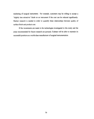 marketing of surgical instruments. For example, customers may be willing to accept a
"slightly less attractive" finish on an instrument if the cost can be reduced significantly.
Market research is needed in order to quantify these relationships between quality of
surface finish and product cost.
If the investments are made in the technologies investigated in this study and the
areas recommended for future research are pursued, Codman will be able to maintain its
successful position as a world-class manufacturer of surgical instrumentation.
79
 