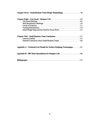 Chapter Seven - Small Business Team Design Methodology . ............................ 89
Chapter Eight - Case Study: Rongeur Cell ............................................................. 107
The Initial Meetings .................... ......... ........................................ 107
Skill Identification Meetings ........................................................ 110
Levels of Expertise ........................................................ 111
Training Requirements ....................................................................... 112
InitialDesign Steps and the Need for Future Work........................................... 113
Chapter Nine - Small Business Team Conclusions .................................................. 117
Lessons Learned ........................................................ 117
General Conclusions About Small Business Teams ........................................... 120
Appendix A - Technical Cost Models for Surface Finishing Technologies ............. 123
Appendix B - SBT Data Spreadsheetsfor Rongeur Cell ......................................... 148
Bibliography...................... .......... .............................................................................172
8
 