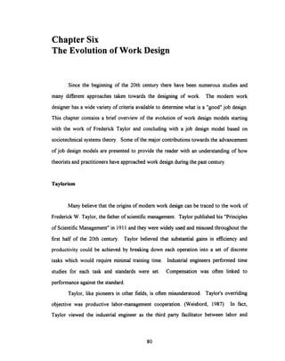 Chapter Six
The Evolution of Work Design
Since the beginning of the 20th century there have been numerous studies and
many different approaches taken towards the designing of work. The modem work
designer has a wide variety of criteria available to determine what is a "good" job design.
This chapter contains a brief overview of the evolution of work design models starting
with the work of Frederick Taylor and concluding with a job design model based on
sociotechnical systems theory. Some of the major contributions towards the advancement
of job design models are presented to provide the reader with an understanding of how
theorists and practitioners have approached work design during the past century.
Taylorism
Many believe that the originsof modem work design can be traced to the work of
Frederick W. Taylor, the father of scientific management. Taylor published his "Principles
of Scientific Management" in 1911 and they were widely used and misused throughout the
first half of the 20th century. Taylor believed that substantial gains in efficiency and
productivity could be achieved by breaking down each operation into a set of discrete
tasks which would require minimal training time. Industrial engineers performed time
studies for each task and standards were set. Compensation was often linked to
performance against the standard.
Taylor, like pioneers in other fields, is often misunderstood. Taylor's overriding
objective was productive labor-management cooperation. (Weisbord, 1987) In fact,
Taylor viewed the industrial engineer as the third party facilitator between labor and
80
 